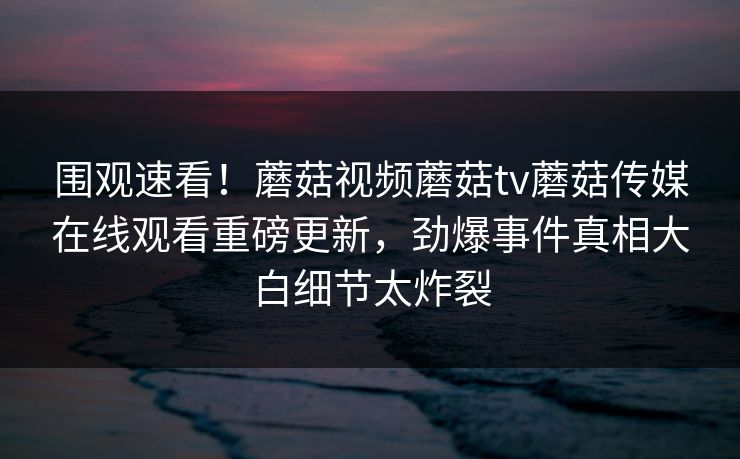 围观速看！蘑菇视频蘑菇tv蘑菇传媒在线观看重磅更新，劲爆事件真相大白细节太炸裂