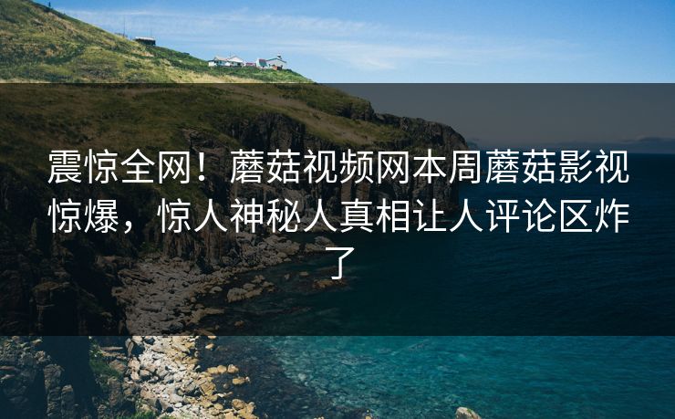 震惊全网！蘑菇视频网本周蘑菇影视惊爆，惊人神秘人真相让人评论区炸了