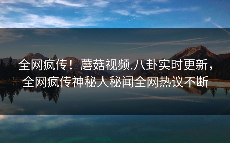 全网疯传！蘑菇视频.八卦实时更新，全网疯传神秘人秘闻全网热议不断