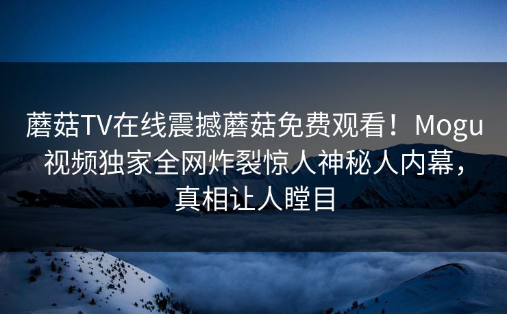 蘑菇TV在线震撼蘑菇免费观看！Mogu视频独家全网炸裂惊人神秘人内幕，真相让人瞠目