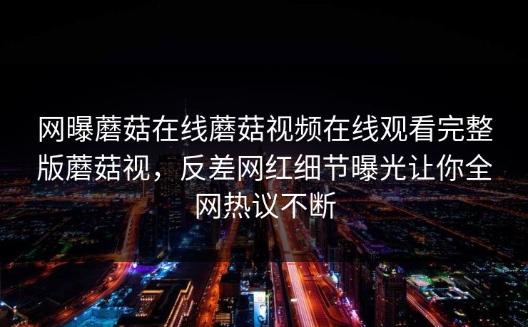 网曝蘑菇在线蘑菇视频在线观看完整版蘑菇视，反差网红细节曝光让你全网热议不断