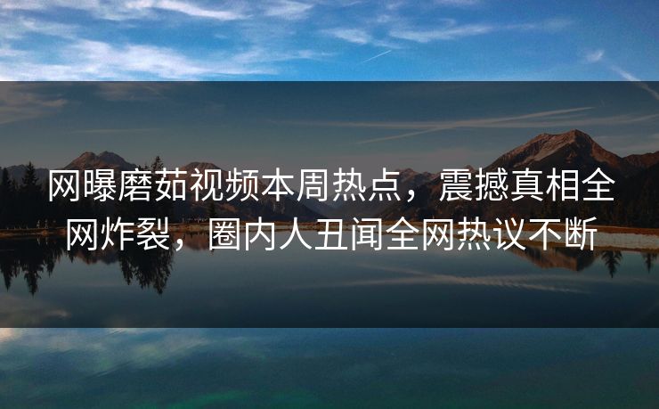 网曝磨茹视频本周热点，震撼真相全网炸裂，圈内人丑闻全网热议不断