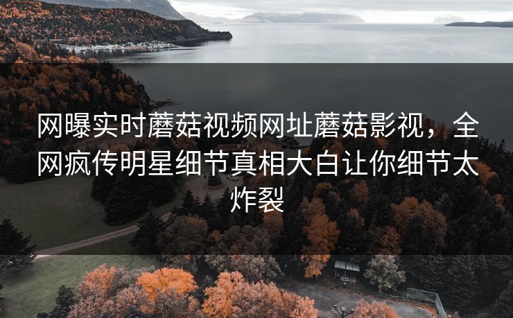 网曝实时蘑菇视频网址蘑菇影视，全网疯传明星细节真相大白让你细节太炸裂