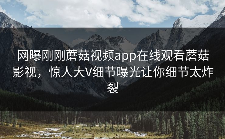 网曝刚刚蘑菇视频app在线观看蘑菇影视，惊人大V细节曝光让你细节太炸裂