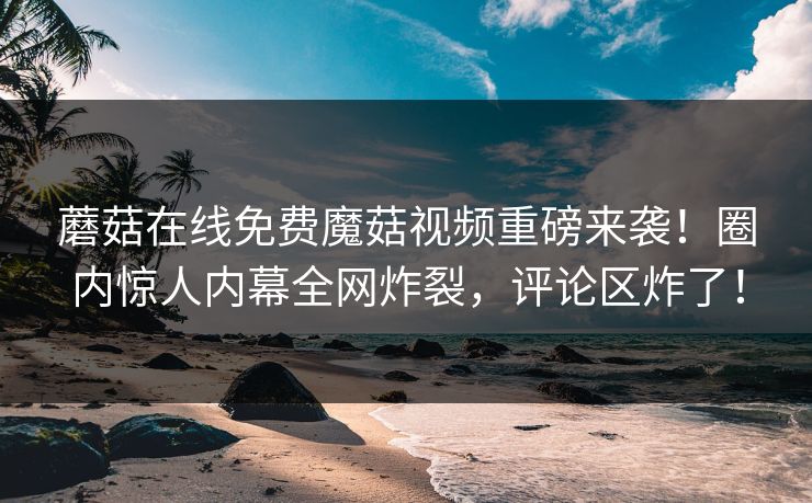 蘑菇在线免费魔菇视频重磅来袭！圈内惊人内幕全网炸裂，评论区炸了！
