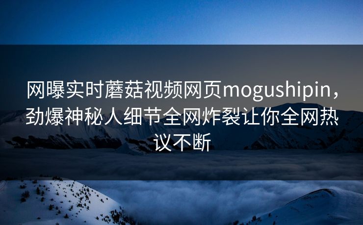 网曝实时蘑菇视频网页mogushipin，劲爆神秘人细节全网炸裂让你全网热议不断