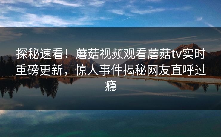 探秘速看！蘑菇视频观看蘑菇tv实时重磅更新，惊人事件揭秘网友直呼过瘾