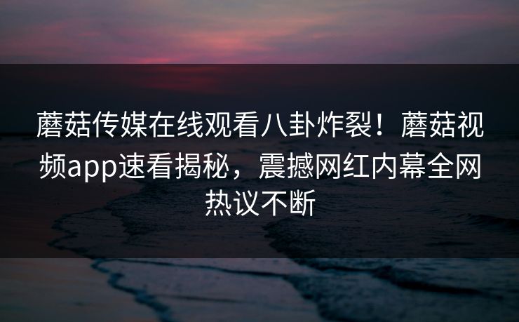 蘑菇传媒在线观看八卦炸裂！蘑菇视频app速看揭秘，震撼网红内幕全网热议不断