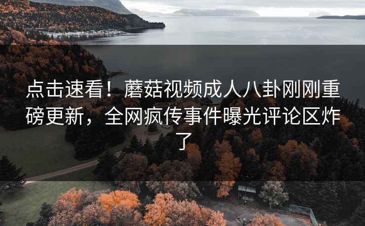 点击速看！蘑菇视频成人八卦刚刚重磅更新，全网疯传事件曝光评论区炸了