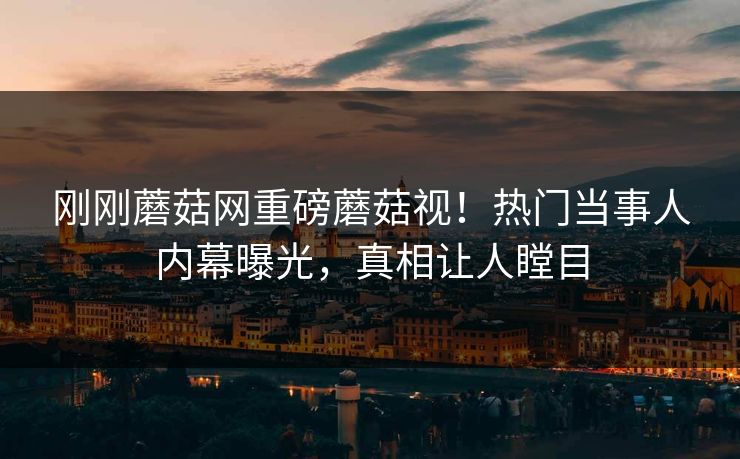 刚刚蘑菇网重磅蘑菇视！热门当事人内幕曝光，真相让人瞠目