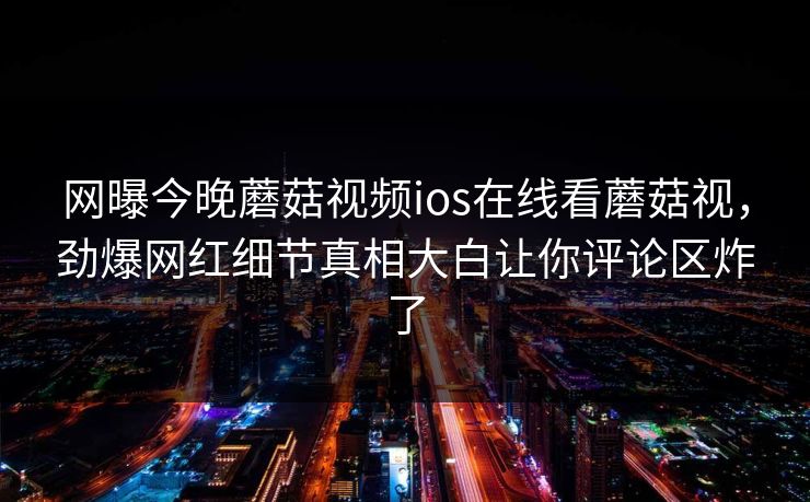 网曝今晚蘑菇视频ios在线看蘑菇视，劲爆网红细节真相大白让你评论区炸了