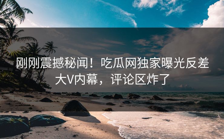 刚刚震撼秘闻！吃瓜网独家曝光反差大V内幕，评论区炸了