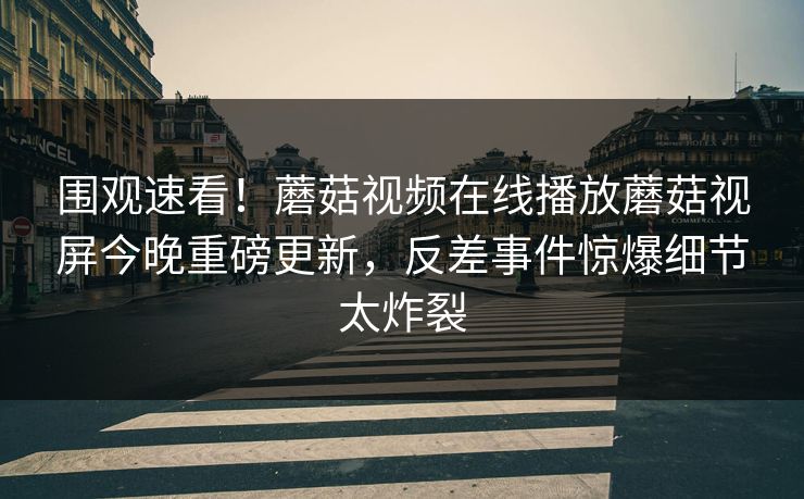 围观速看！蘑菇视频在线播放蘑菇视屏今晚重磅更新，反差事件惊爆细节太炸裂