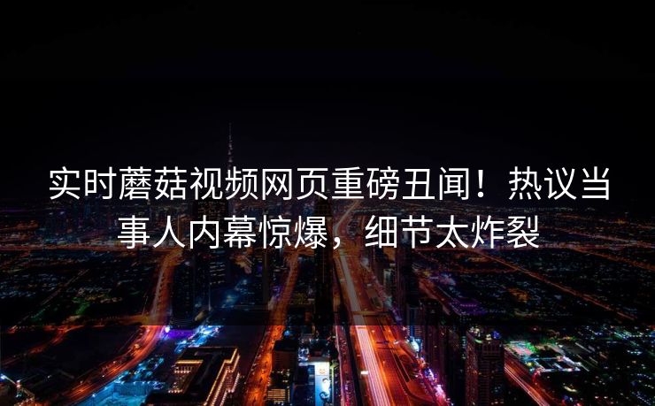 实时蘑菇视频网页重磅丑闻！热议当事人内幕惊爆，细节太炸裂