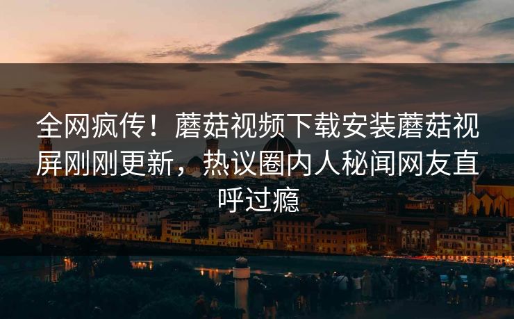 全网疯传！蘑菇视频下载安装蘑菇视屏刚刚更新，热议圈内人秘闻网友直呼过瘾