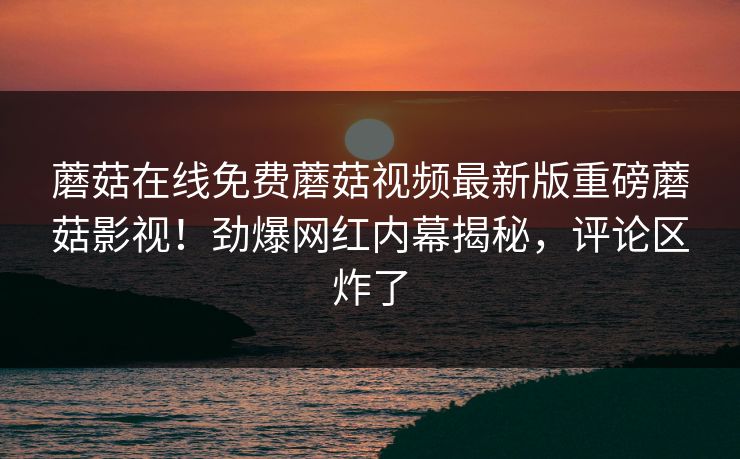 蘑菇在线免费蘑菇视频最新版重磅蘑菇影视！劲爆网红内幕揭秘，评论区炸了