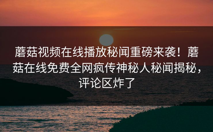 蘑菇视频在线播放秘闻重磅来袭！蘑菇在线免费全网疯传神秘人秘闻揭秘，评论区炸了