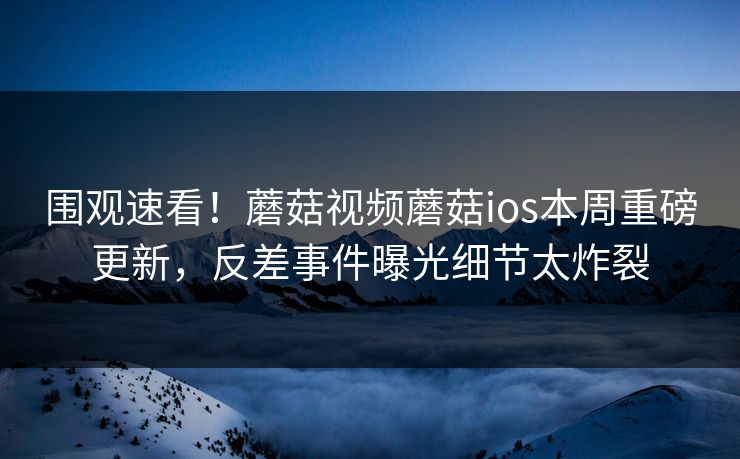 围观速看！蘑菇视频蘑菇ios本周重磅更新，反差事件曝光细节太炸裂