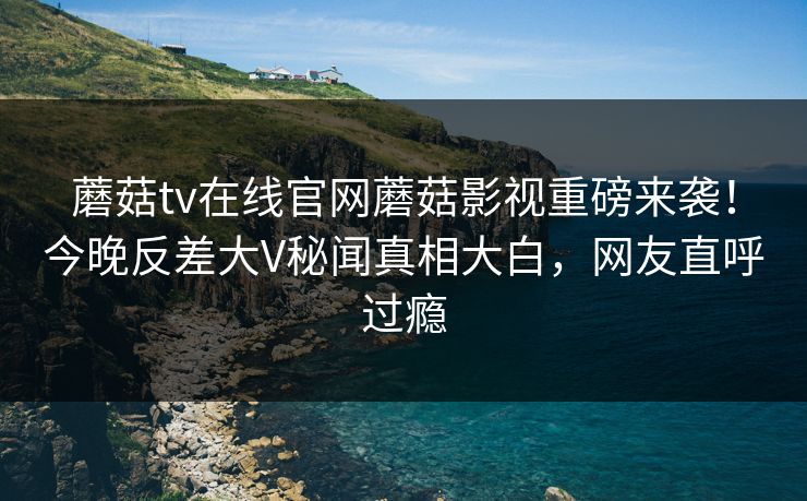 蘑菇tv在线官网蘑菇影视重磅来袭！今晚反差大V秘闻真相大白，网友直呼过瘾