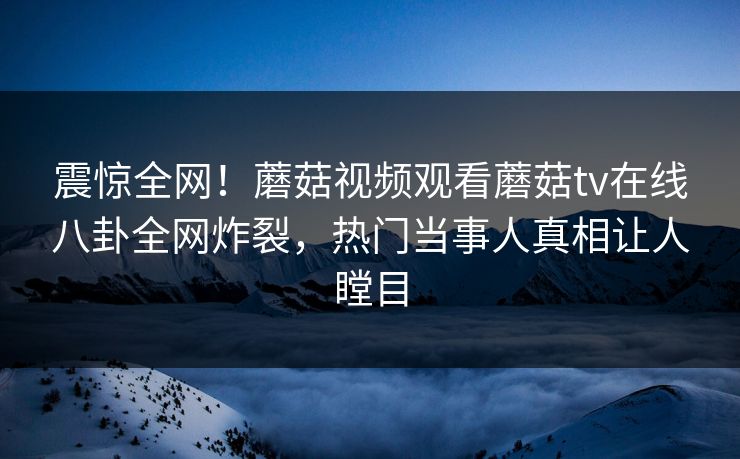 震惊全网！蘑菇视频观看蘑菇tv在线八卦全网炸裂，热门当事人真相让人瞠目