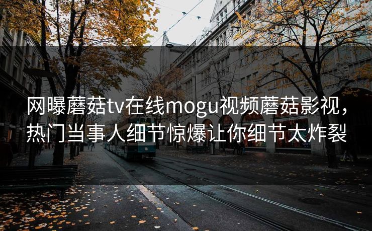 网曝蘑菇tv在线mogu视频蘑菇影视，热门当事人细节惊爆让你细节太炸裂