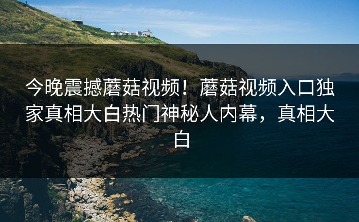 今晚震撼蘑菇视频！蘑菇视频入口独家真相大白热门神秘人内幕，真相大白