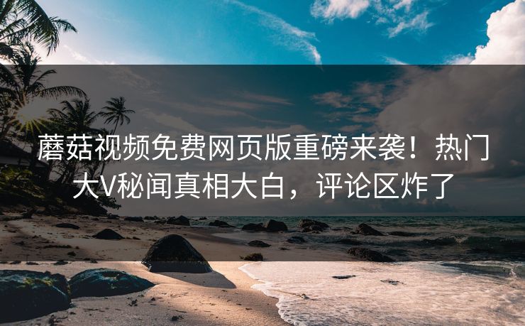蘑菇视频免费网页版重磅来袭！热门大V秘闻真相大白，评论区炸了