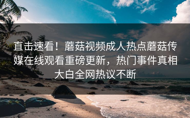 直击速看！蘑菇视频成人热点蘑菇传媒在线观看重磅更新，热门事件真相大白全网热议不断