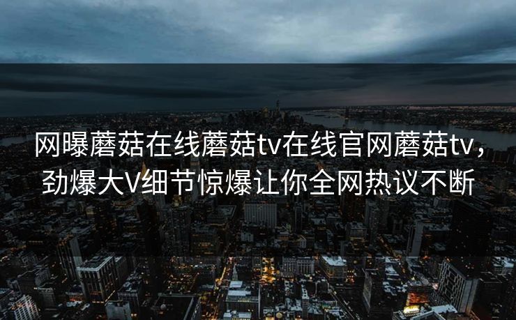 网曝蘑菇在线蘑菇tv在线官网蘑菇tv，劲爆大V细节惊爆让你全网热议不断