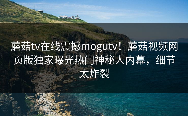 蘑菇tv在线震撼mogutv！蘑菇视频网页版独家曝光热门神秘人内幕，细节太炸裂