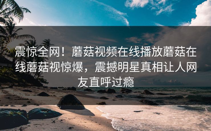 震惊全网！蘑菇视频在线播放蘑菇在线蘑菇视惊爆，震撼明星真相让人网友直呼过瘾