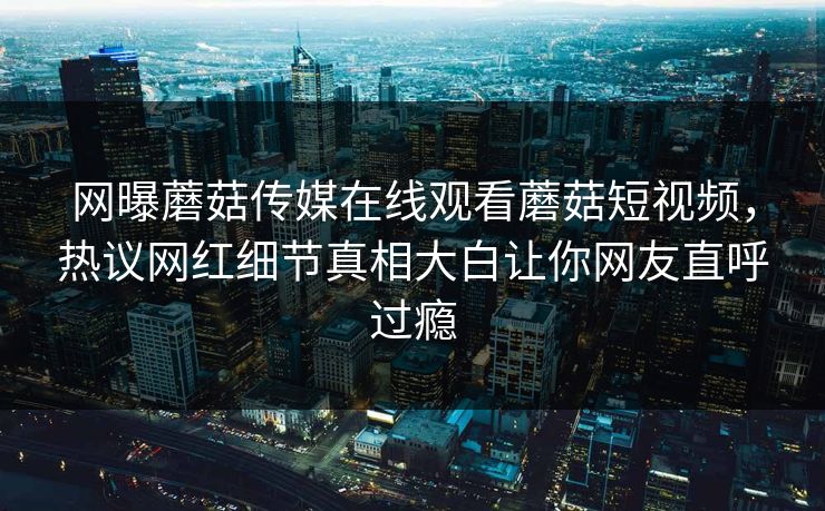 网曝蘑菇传媒在线观看蘑菇短视频，热议网红细节真相大白让你网友直呼过瘾