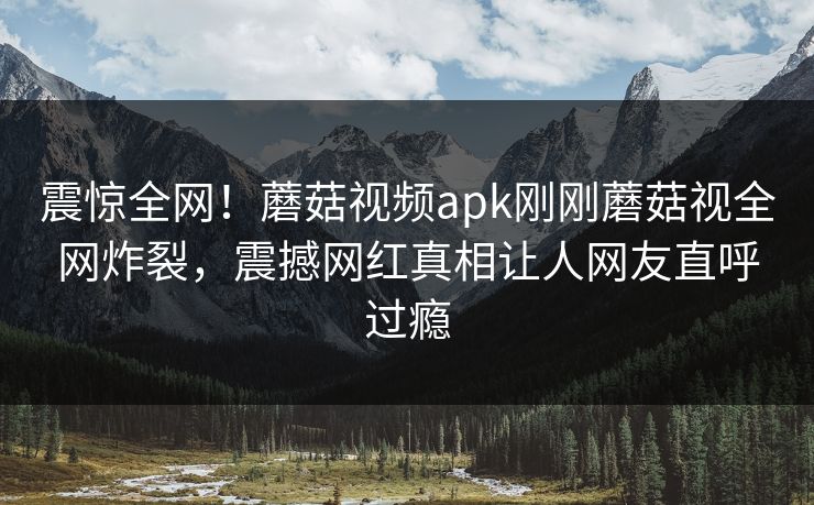 震惊全网！蘑菇视频apk刚刚蘑菇视全网炸裂，震撼网红真相让人网友直呼过瘾
