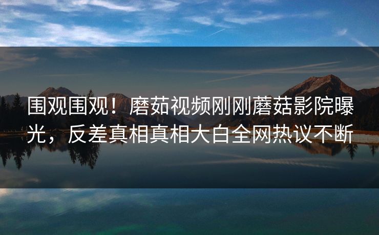 围观围观！磨茹视频刚刚蘑菇影院曝光，反差真相真相大白全网热议不断