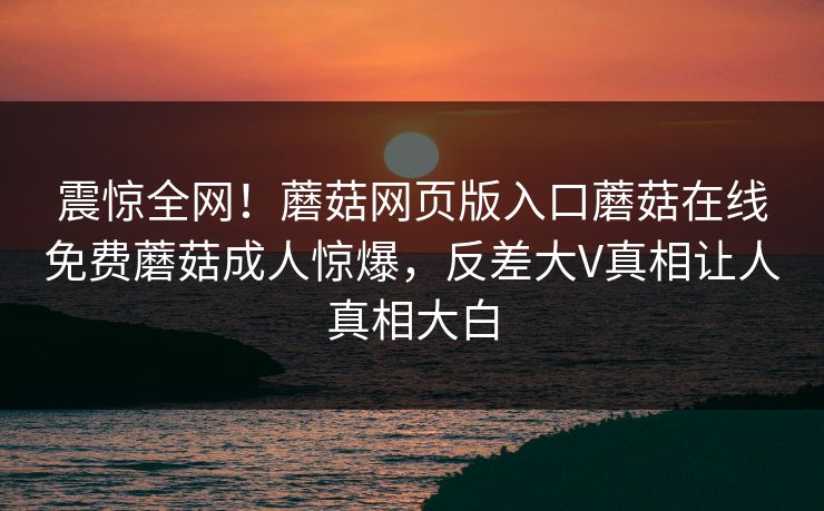 震惊全网！蘑菇网页版入口蘑菇在线免费蘑菇成人惊爆，反差大V真相让人真相大白