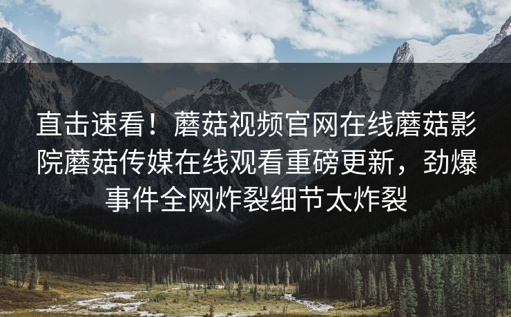 直击速看！蘑菇视频官网在线蘑菇影院蘑菇传媒在线观看重磅更新，劲爆事件全网炸裂细节太炸裂