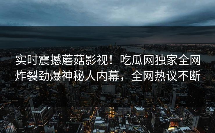 实时震撼蘑菇影视！吃瓜网独家全网炸裂劲爆神秘人内幕，全网热议不断