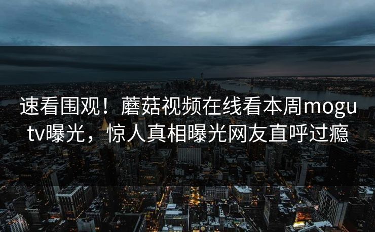 速看围观！蘑菇视频在线看本周mogutv曝光，惊人真相曝光网友直呼过瘾