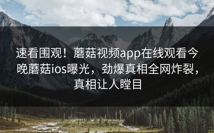 速看围观！蘑菇视频app在线观看今晚蘑菇ios曝光，劲爆真相全网炸裂，真相让人瞠目