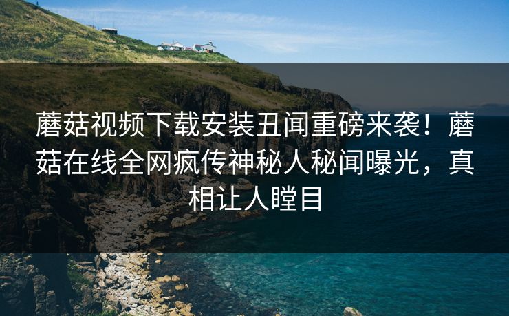 蘑菇视频下载安装丑闻重磅来袭！蘑菇在线全网疯传神秘人秘闻曝光，真相让人瞠目