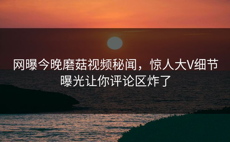 网曝今晚磨菇视频秘闻，惊人大V细节曝光让你评论区炸了
