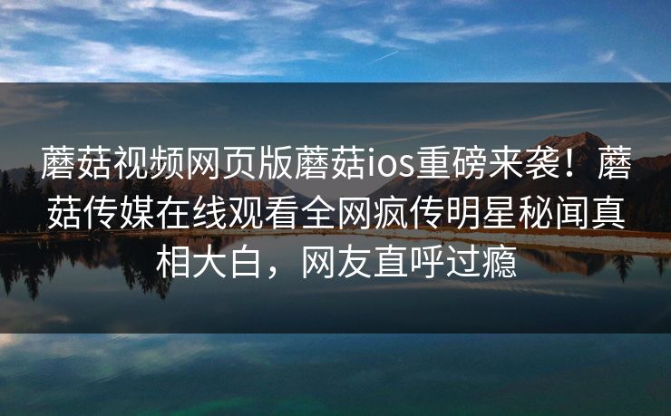 蘑菇视频网页版蘑菇ios重磅来袭！蘑菇传媒在线观看全网疯传明星秘闻真相大白，网友直呼过瘾