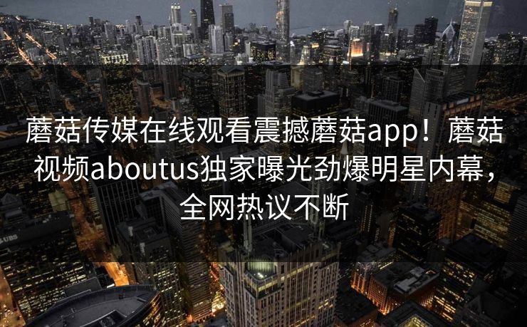 蘑菇传媒在线观看震撼蘑菇app！蘑菇视频aboutus独家曝光劲爆明星内幕，全网热议不断