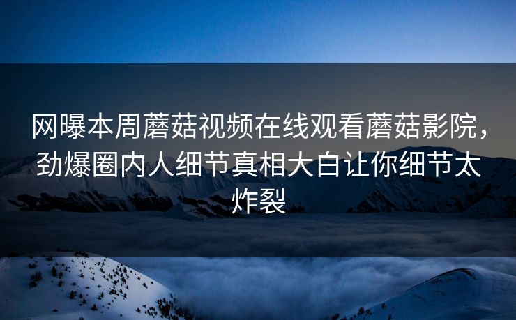 网曝本周蘑菇视频在线观看蘑菇影院，劲爆圈内人细节真相大白让你细节太炸裂
