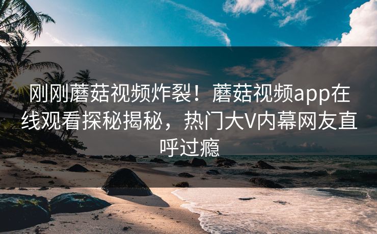 刚刚蘑菇视频炸裂！蘑菇视频app在线观看探秘揭秘，热门大V内幕网友直呼过瘾
