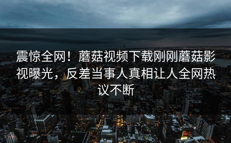 震惊全网！蘑菇视频下载刚刚蘑菇影视曝光，反差当事人真相让人全网热议不断