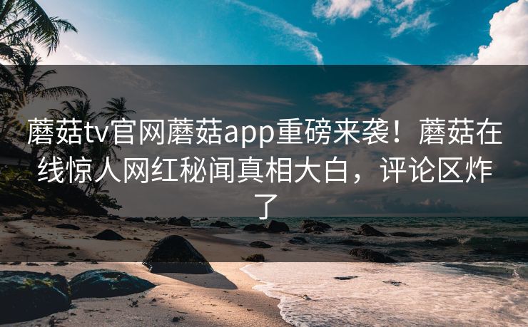 蘑菇tv官网蘑菇app重磅来袭！蘑菇在线惊人网红秘闻真相大白，评论区炸了