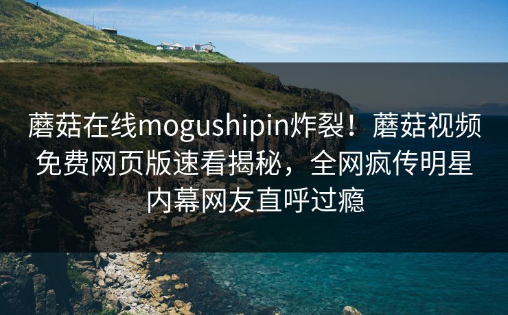蘑菇在线mogushipin炸裂！蘑菇视频免费网页版速看揭秘，全网疯传明星内幕网友直呼过瘾