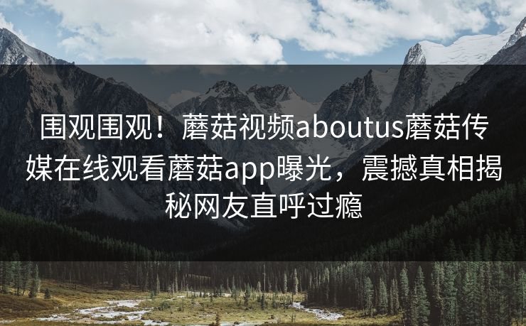 围观围观！蘑菇视频aboutus蘑菇传媒在线观看蘑菇app曝光，震撼真相揭秘网友直呼过瘾