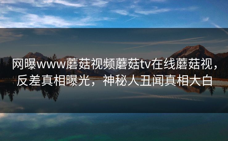 网曝www蘑菇视频蘑菇tv在线蘑菇视，反差真相曝光，神秘人丑闻真相大白
